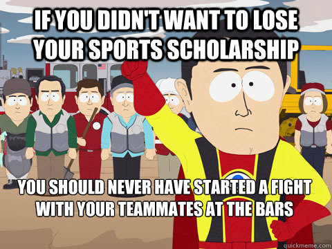 If you didn't want to lose your sports scholarship you should never have started a fight with your teammates at the bars  Captain Hindsight