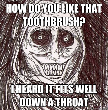 how do you like that toothbrush?  i heard it fits well down a throat  Horrifying Houseguest