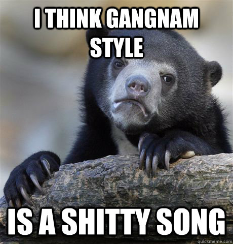 I think gangnam style is a shitty song  Confession Bear