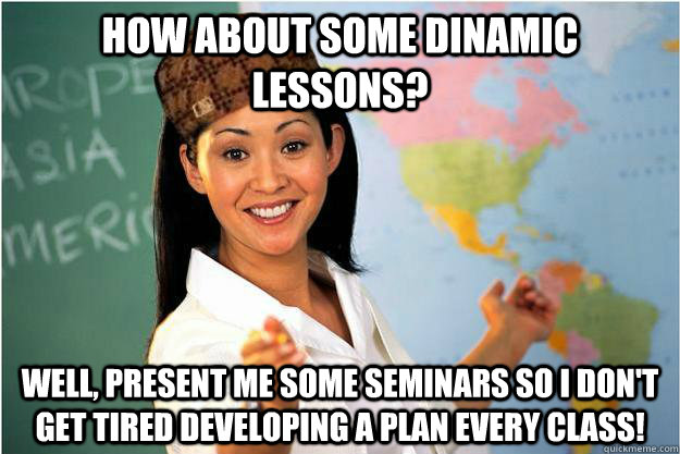 how about some dinamic lessons? Well, present me some seminars so I don't get tired developing a plan every class!  Scumbag Teacher