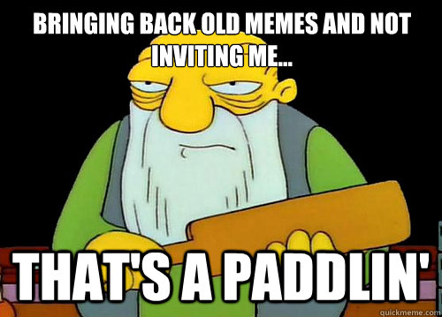 Bringing back OLd memes and not inviting me...             
 That's a paddlin'  Thats a paddlin