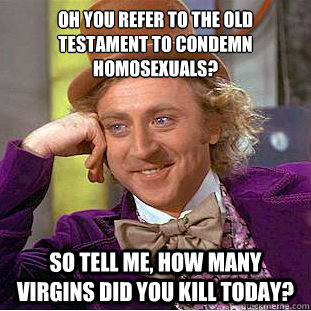 oh you refer to the old testament to condemn homosexuals? so tell me, how many virgins did you kill today?  Condescending Wonka