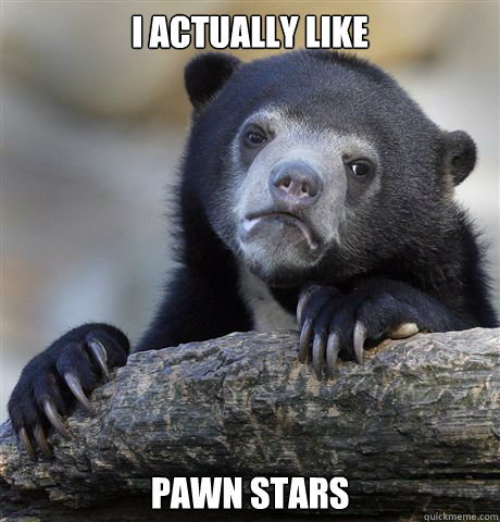 I actually like pawn stars  Confession Bear