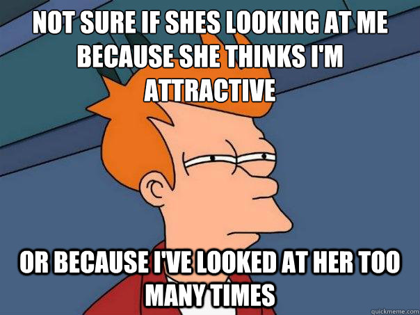 Not sure if shes looking at me because she thinks I'm attractive or because i've looked at her too many times - Not sure if shes looking at me because she thinks I'm attractive or because i've looked at her too many times  Futurama Fry