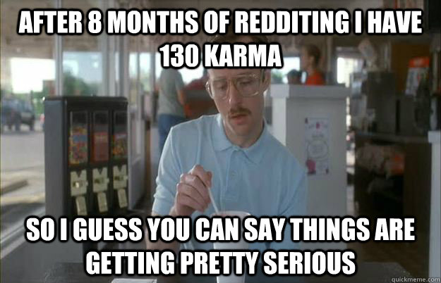 After 8 months of redditing i have 130 karma So I guess you can say things are getting pretty serious  Things are getting pretty serious