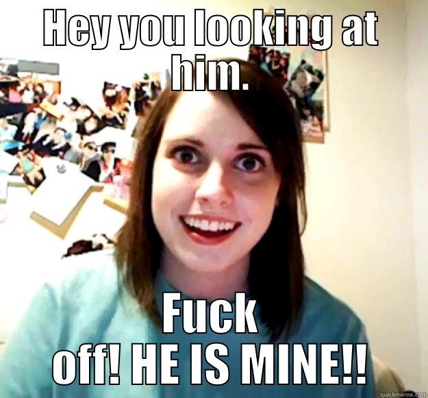 HEY YOU LOOKING AT HIM. FUCK OFF! HE IS MINE!! Overly Attached Girlfriend