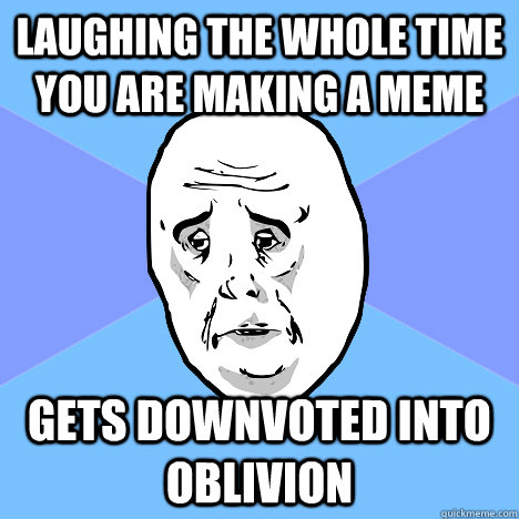 laughing the whole time you are making a meme gets downvoted into oblivion  Okay Guy