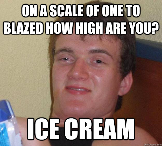 On a scale of one to blazed how high are you? Ice Cream  10 Guy