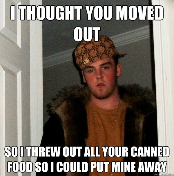 I thought you moved out so i threw out all your canned food so i could put mine away  Scumbag Steve