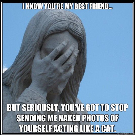 I know you're my best friend... but seriously, you've got to stop sending me naked photos of yourself acting like a cat. - I know you're my best friend... but seriously, you've got to stop sending me naked photos of yourself acting like a cat.  facepalm filipinos