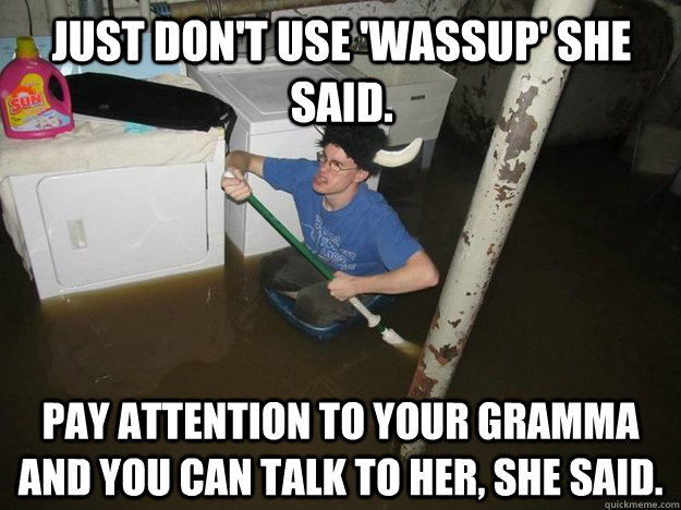 Just don't use 'wassup' she said. pay attention to your gramma and you can talk to her, she said. - Just don't use 'wassup' she said. pay attention to your gramma and you can talk to her, she said.  Do the laundry they said