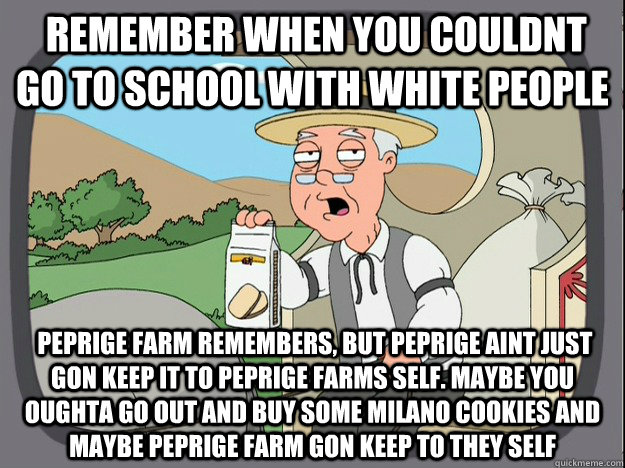  Remember when you couldnt go to school with white people  Peprige farm remembers, but Peprige aint just gon keep it to peprige farms self. Maybe you oughta go out and buy some milano cookies and maybe peprige farm gon keep to they self -  Remember when you couldnt go to school with white people  Peprige farm remembers, but Peprige aint just gon keep it to peprige farms self. Maybe you oughta go out and buy some milano cookies and maybe peprige farm gon keep to they self  Pepperidge Farm Remembers