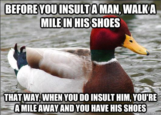 BEFORE YOU INSULT A MAN, WALK A MILE IN HIS SHOES THAT WAY, WHEN YOU DO INSULT HIM, YOU'RE A MILE AWAY AND YOU HAVE HIS SHOES - BEFORE YOU INSULT A MAN, WALK A MILE IN HIS SHOES THAT WAY, WHEN YOU DO INSULT HIM, YOU'RE A MILE AWAY AND YOU HAVE HIS SHOES  Malicious Actual Advice Mallard