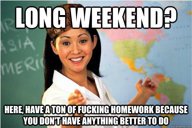 Long weekend? Here, have a ton of fucking homework because you don't have anything better to do  Scumbag Teacher