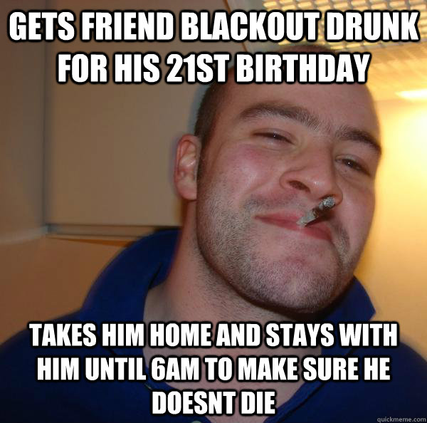 Gets friend blackout drunk for his 21st birthday takes him home and stays with him until 6am to make sure he doesnt die - Gets friend blackout drunk for his 21st birthday takes him home and stays with him until 6am to make sure he doesnt die  Misc