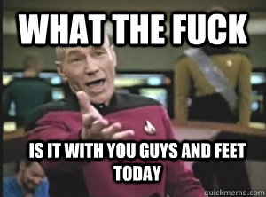 What the fuck is it with you guys and feet today  Annoyed Picard