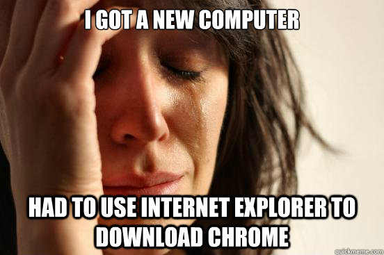 I got a new computer had to use internet explorer to download chrome  First World Problems