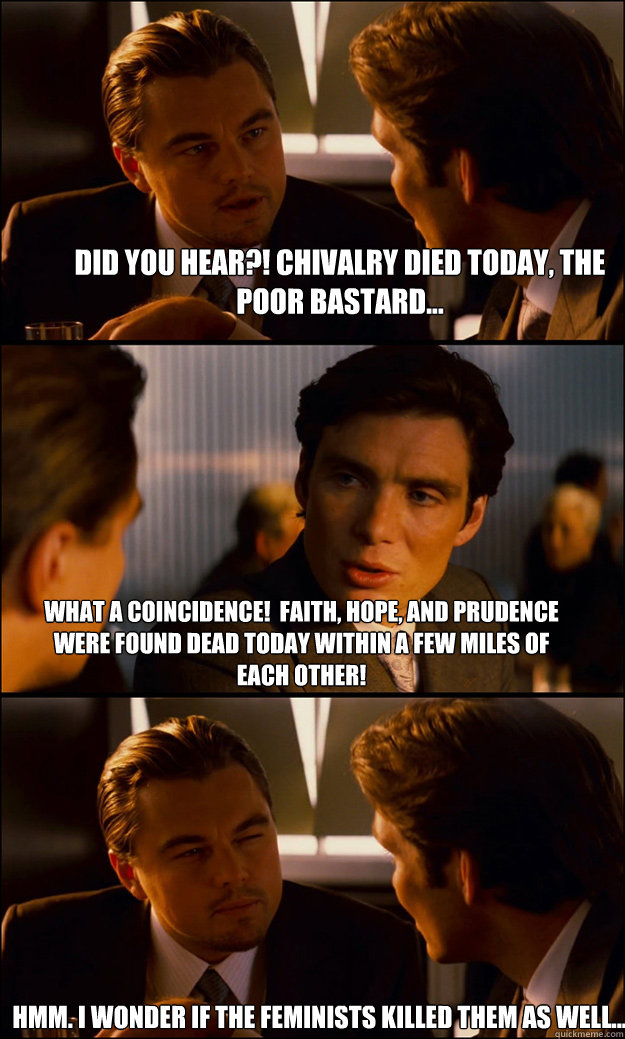 Did you hear?! Chivalry died today, the poor bastard... What a coincidence!  Faith, hope, and prudence were found dead today within a few miles of each other! Hmm. I wonder if the feminists killed them as well... - Did you hear?! Chivalry died today, the poor bastard... What a coincidence!  Faith, hope, and prudence were found dead today within a few miles of each other! Hmm. I wonder if the feminists killed them as well...  Inception