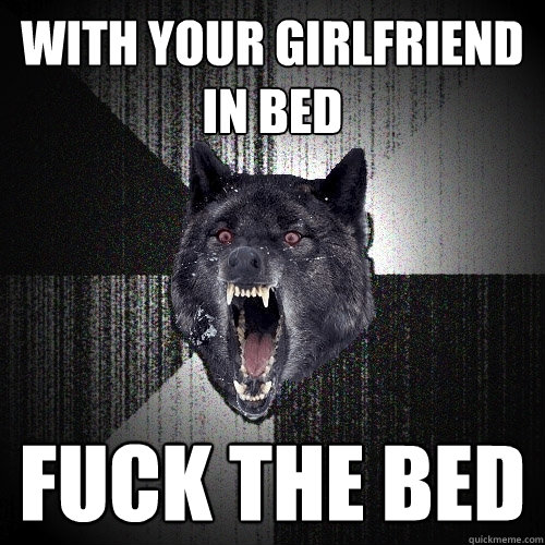 with your girlfriend in bed fuck the bed  Insanity Wolf