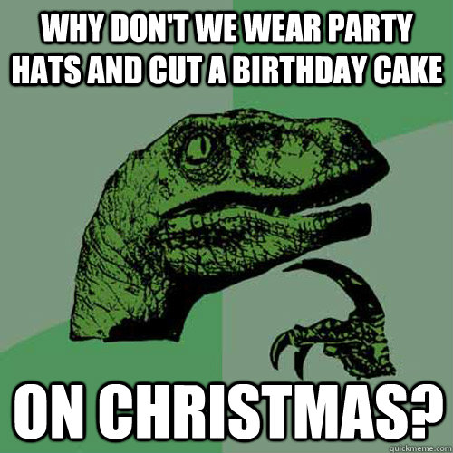 Why don't we wear party hats and cut a birthday cake on christmas?  Philosoraptor