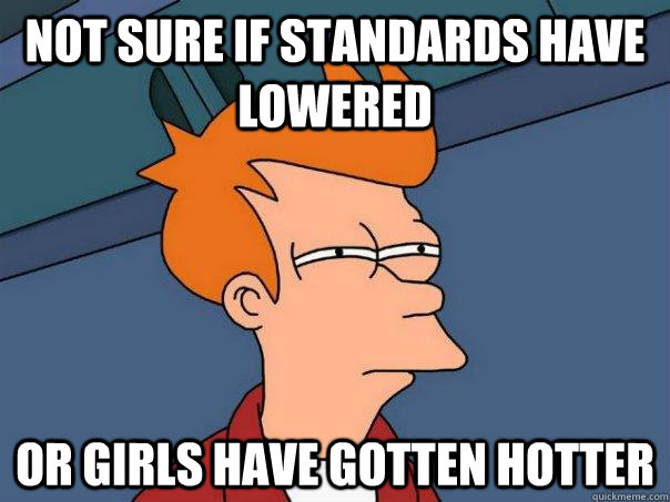 Not sure if standards have lowered Or girls have gotten hotter  Futurama Fry