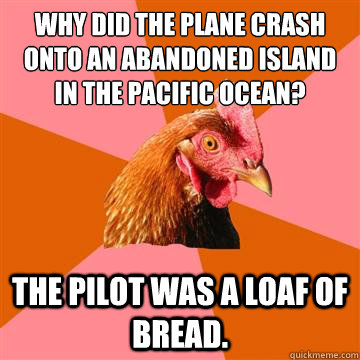 Why did the plane crash onto an abandoned island in the Pacific Ocean? The pilot was a loaf of bread.  Anti-Joke Chicken