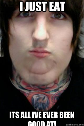 I JUST EAT ITS ALL IVE EVER BEEN GOOD AT!  fat oli sykes