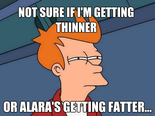 Not sure if i'm getting thinner Or Alara's getting fatter...  Futurama Fry