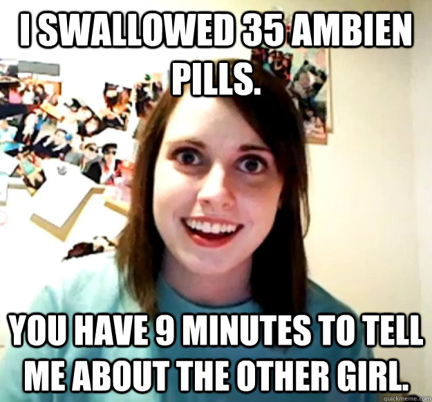 I swallowed 35 Ambien pills.  You have 9 minutes to tell me about the other girl.  - I swallowed 35 Ambien pills.  You have 9 minutes to tell me about the other girl.   Overly Attached Girlfriend