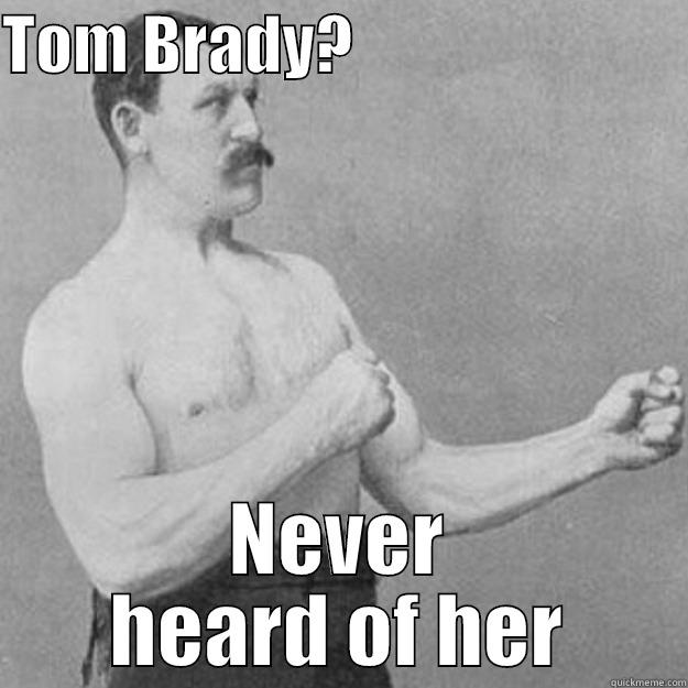 Never heard of her - TOM BRADY?                           NEVER HEARD OF HER overly manly man