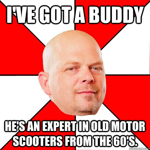 i've got a buddy he's an expert in old motor scooters from the 60's. - i've got a buddy he's an expert in old motor scooters from the 60's.  Pawn Star