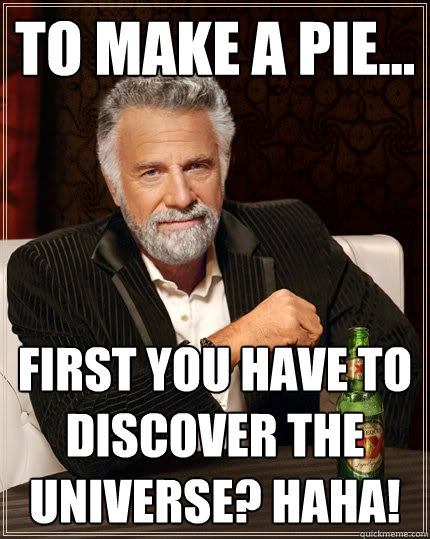 To make a pie... first you have to discover the universe? Haha!  The Most Interesting Man In The World