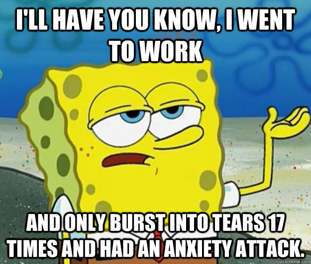 I'll have you know, I went to work And only burst into tears 17 times and had an anxiety attack. - I'll have you know, I went to work And only burst into tears 17 times and had an anxiety attack.  Tough Spongebob