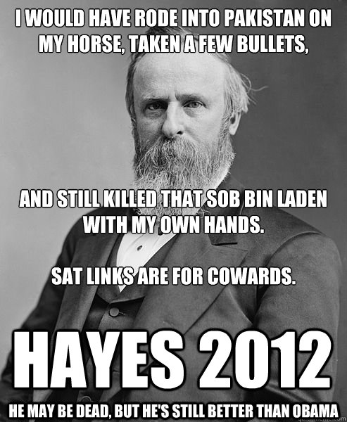 I WOULD HAVE RODE INTO PAKISTAN ON MY HORSE, TAKEN A FEW BULLETS,





AND STILL KILLED THAT SOB BIN LADEN WITH MY OWN HANDS.

SAT LINKS ARE FOR COWARDS. HAYES 2012 He may be dead, but he's still better than obama  hip rutherford b hayes