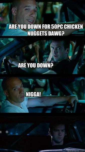 are you down for 50pc chicken nuggets dawg? are you down? NIGGA! - are you down for 50pc chicken nuggets dawg? are you down? NIGGA!  Fast and Furious