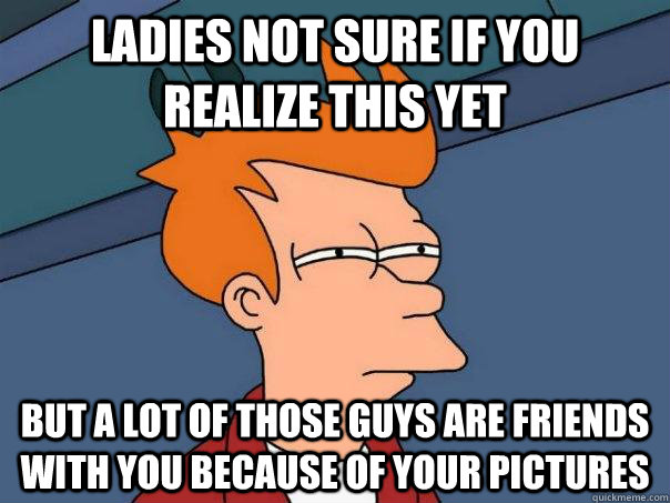 ladies Not sure if you realize this yet But a lot of those guys are friends with you because of your pictures  Futurama Fry