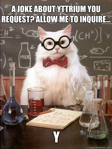 A joke about Yttrium you request? Allow me to inquire... Y  Chemistry Cat