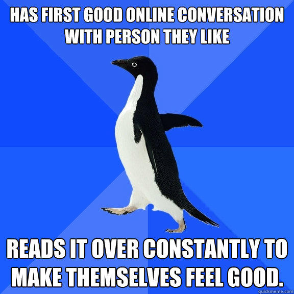 Has first good online conversation with person they like  Reads it over constantly to make themselves feel good.   Socially Awkward Penguin