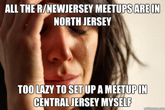 all the r/newjersey meetups are in north jersey too lazy to set up a meetup in central jersey myself  First World Problems