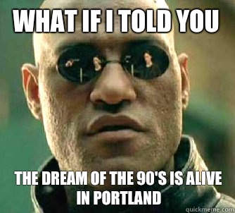 What if I told you The dream of the 90's is alive in Portland  What if I told you