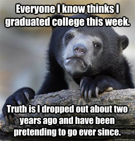 Everyone I know thinks I graduated college this week. Truth is I dropped out about two years ago and have been pretending to go ever since.   Confession Bear