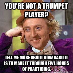 You're not a trumpet player? Tell me more about how hard it is to make it through five hours of practicing. - You're not a trumpet player? Tell me more about how hard it is to make it through five hours of practicing.  Condescending Wonka