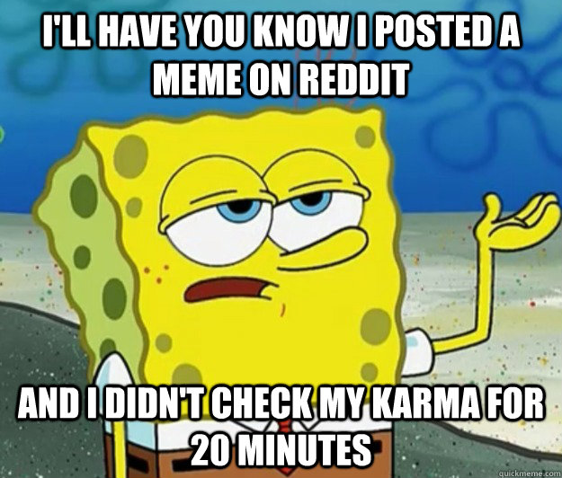 I'll have you know I posted a meme on reddit and I didn't check my karma for 20 minutes  Tough Spongebob