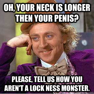 oh, your neck is longer then your penis? please, tell us how you aren't a lock ness monster.    Condescending Wonka