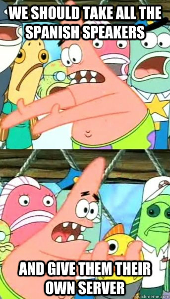 we should take all the spanish speakers and give them their own server  Push it somewhere else Patrick