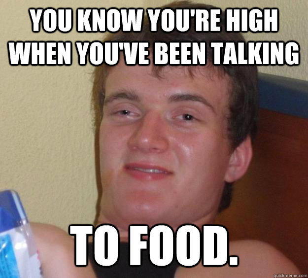 You know you're high when you've been talking TO FOOD.  10 Guy