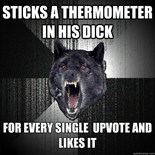 Sticks a thermometer in his dick for every single  upvote and
Likes it     Insanity Wolf