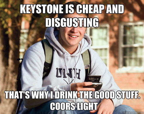 Keystone is cheap and disgusting That's why I drink the good stuff.
  Coors Light  College Freshman