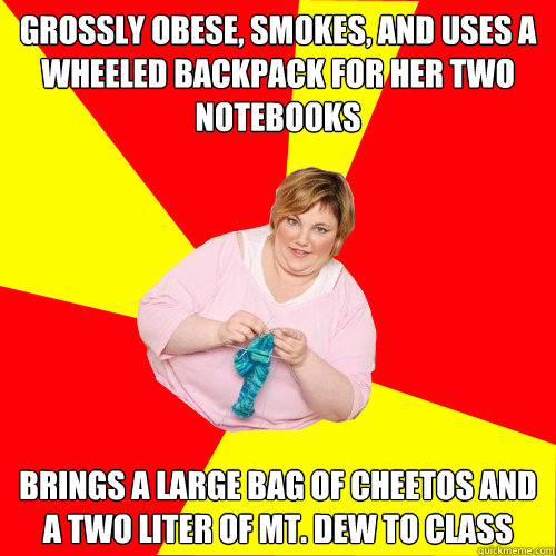 Grossly obese, smokes, and uses a wheeled backpack for her two notebooks Brings a large bag of cheetos and a two liter of mt. dew to class  Ironic Obese Lass