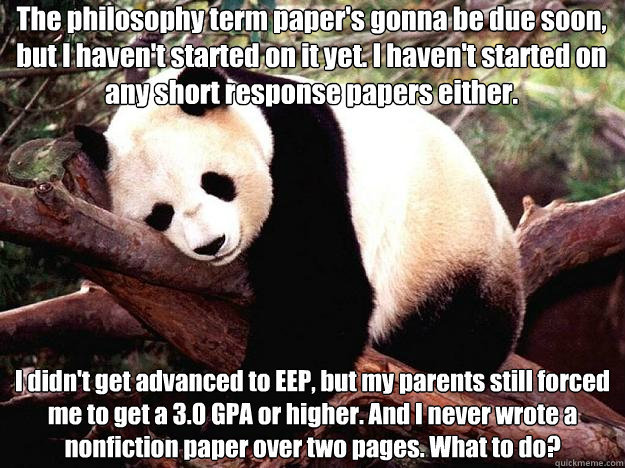 The philosophy term paper's gonna be due soon, but I haven't started on it yet. I haven't started on any short response papers either. I didn't get advanced to EEP, but my parents still forced me to get a 3.0 GPA or higher. And I never wrote a nonfiction   Procrastination Panda